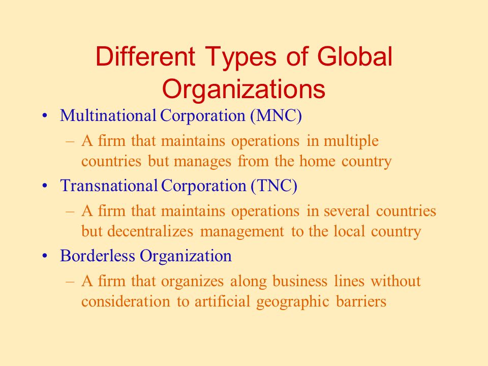Different Types of Global Organizations Multinational Corporation (MNC) –A firm that maintains operations in multiple countries but manages from the home country Transnational Corporation (TNC) –A firm that maintains operations in several countries but decentralizes management to the local country Borderless Organization –A firm that organizes along business lines without consideration to artificial geographic barriers