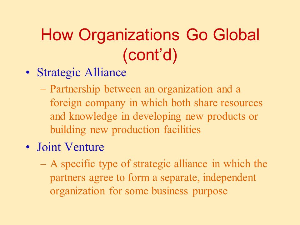 How Organizations Go Global (cont’d) Strategic Alliance –Partnership between an organization and a foreign company in which both share resources and knowledge in developing new products or building new production facilities Joint Venture –A specific type of strategic alliance in which the partners agree to form a separate, independent organization for some business purpose