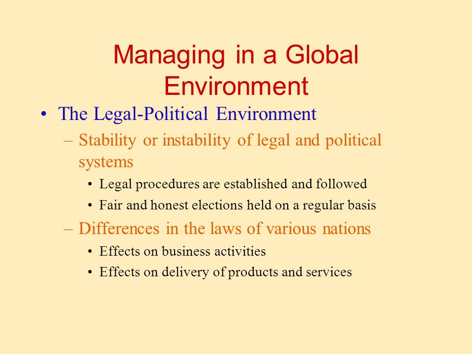 Managing in a Global Environment The Legal-Political Environment –Stability or instability of legal and political systems Legal procedures are established and followed Fair and honest elections held on a regular basis –Differences in the laws of various nations Effects on business activities Effects on delivery of products and services