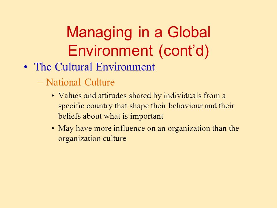 Managing in a Global Environment (cont’d) The Cultural Environment –National Culture Values and attitudes shared by individuals from a specific country that shape their behaviour and their beliefs about what is important May have more influence on an organization than the organization culture