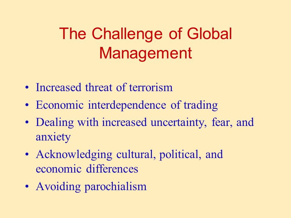 The Challenge of Global Management Increased threat of terrorism Economic interdependence of trading Dealing with increased uncertainty, fear, and anxiety Acknowledging cultural, political, and economic differences Avoiding parochialism