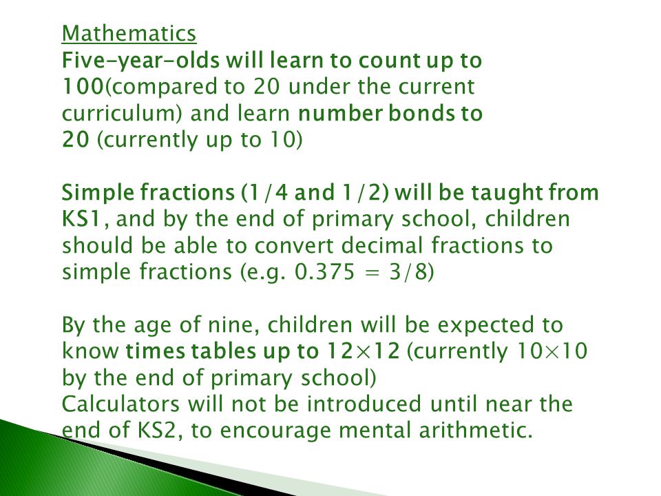 Mathematics Five-year-olds will learn to count up to 100(compared to 20 under the current curriculum) and learn number bonds to 20 (currently up to 10) Simple fractions (1/4 and 1/2) will be taught from KS1, and by the end of primary school, children should be able to convert decimal fractions to simple fractions (e.g.