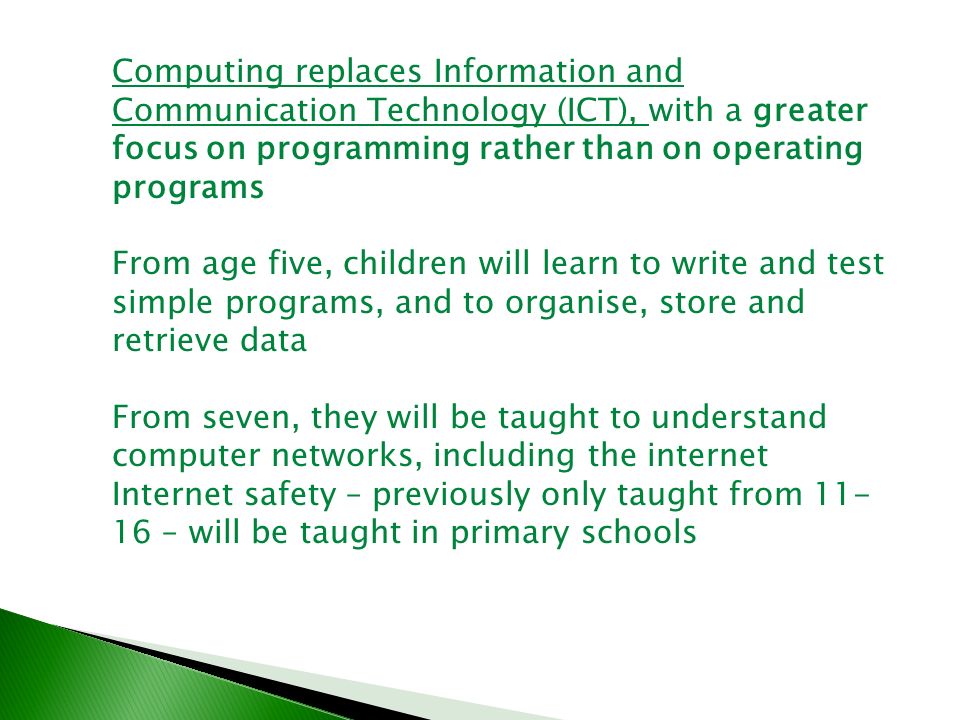 Computing replaces Information and Communication Technology (ICT), with a greater focus on programming rather than on operating programs From age five, children will learn to write and test simple programs, and to organise, store and retrieve data From seven, they will be taught to understand computer networks, including the internet Internet safety – previously only taught from – will be taught in primary schools