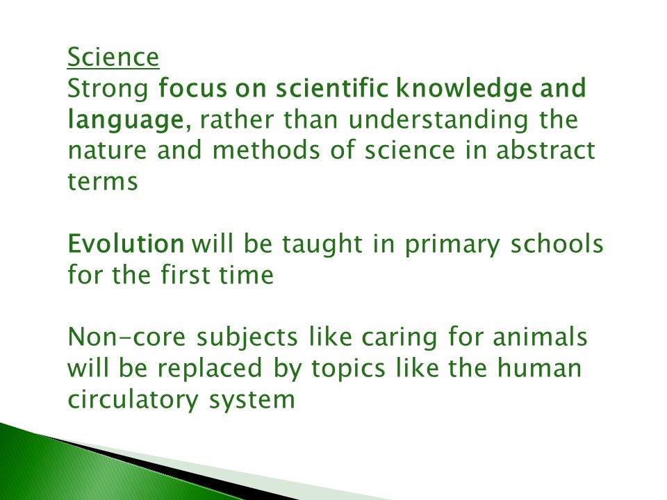 Science Strong focus on scientific knowledge and language, rather than understanding the nature and methods of science in abstract terms Evolution will be taught in primary schools for the first time Non-core subjects like caring for animals will be replaced by topics like the human circulatory system