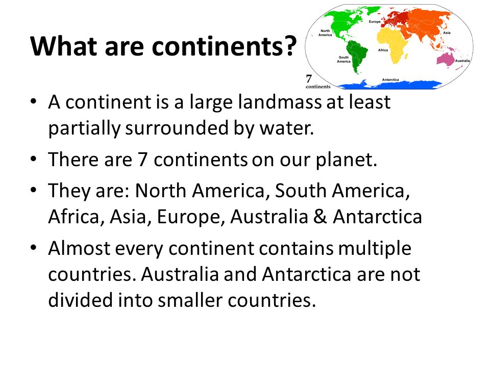 What are continents. A continent is a large landmass at least partially surrounded by water.