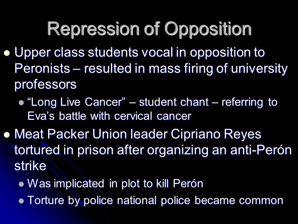 Repression of Opposition Upper class students vocal in opposition to Peronists – resulted in mass firing of university professors Upper class students vocal in opposition to Peronists – resulted in mass firing of university professors Long Live Cancer – student chant – referring to Eva’s battle with cervical cancer Long Live Cancer – student chant – referring to Eva’s battle with cervical cancer Meat Packer Union leader Cipriano Reyes tortured in prison after organizing an anti-Perón strike Meat Packer Union leader Cipriano Reyes tortured in prison after organizing an anti-Perón strike Was implicated in plot to kill Perón Was implicated in plot to kill Perón Torture by police national police became common Torture by police national police became common