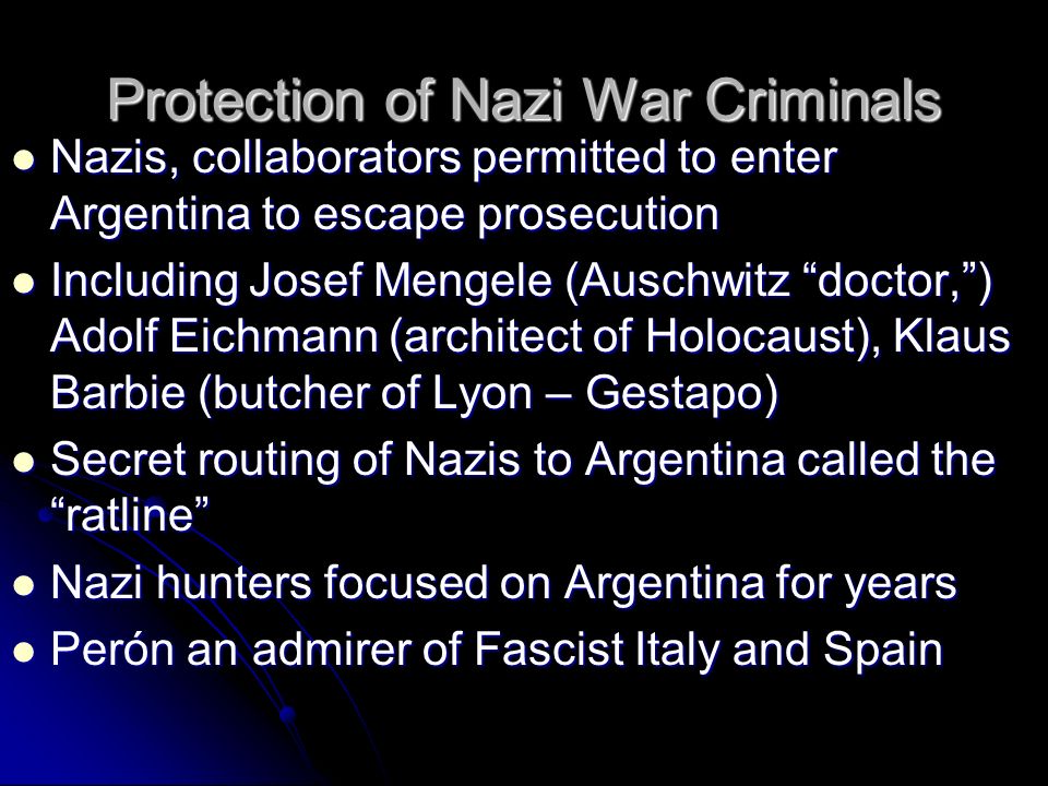 Protection of Nazi War Criminals Nazis, collaborators permitted to enter Argentina to escape prosecution Nazis, collaborators permitted to enter Argentina to escape prosecution Including Josef Mengele (Auschwitz doctor, ) Adolf Eichmann (architect of Holocaust), Klaus Barbie (butcher of Lyon – Gestapo) Including Josef Mengele (Auschwitz doctor, ) Adolf Eichmann (architect of Holocaust), Klaus Barbie (butcher of Lyon – Gestapo) Secret routing of Nazis to Argentina called the ratline Secret routing of Nazis to Argentina called the ratline Nazi hunters focused on Argentina for years Nazi hunters focused on Argentina for years Perón an admirer of Fascist Italy and Spain Perón an admirer of Fascist Italy and Spain