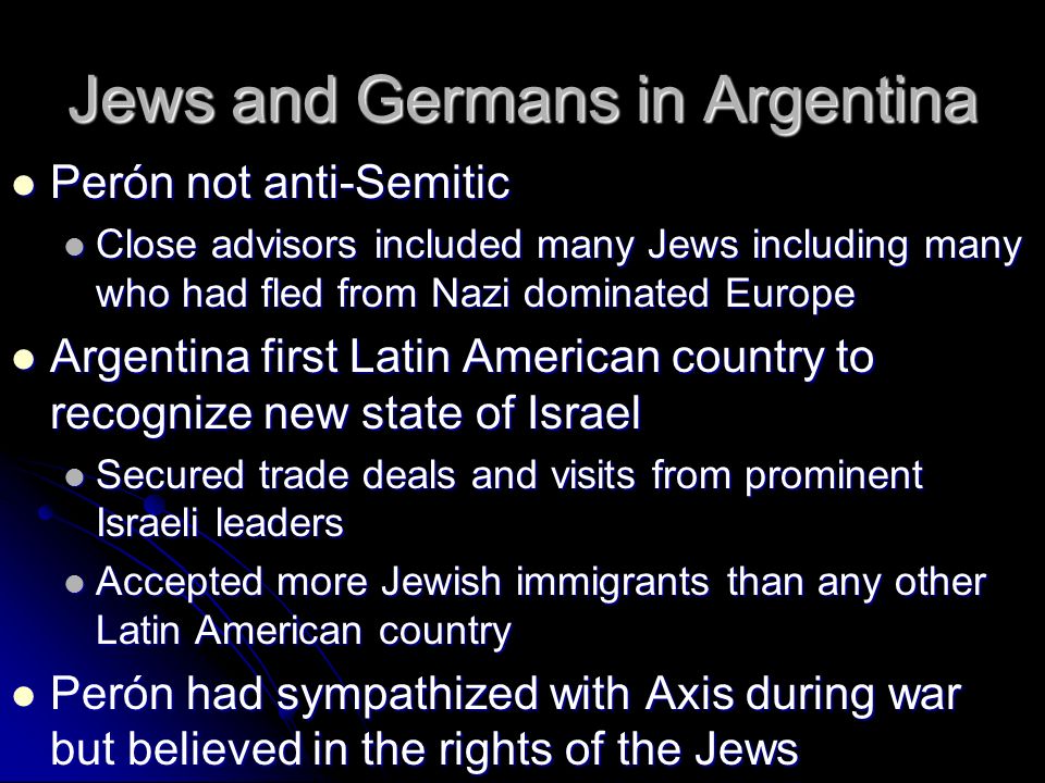 Jews and Germans in Argentina Perón not anti-Semitic Perón not anti-Semitic Close advisors included many Jews including many who had fled from Nazi dominated Europe Close advisors included many Jews including many who had fled from Nazi dominated Europe Argentina first Latin American country to recognize new state of Israel Argentina first Latin American country to recognize new state of Israel Secured trade deals and visits from prominent Israeli leaders Secured trade deals and visits from prominent Israeli leaders Accepted more Jewish immigrants than any other Latin American country Accepted more Jewish immigrants than any other Latin American country Perón had sympathized with Axis during war but believed in the rights of the Jews Perón had sympathized with Axis during war but believed in the rights of the Jews