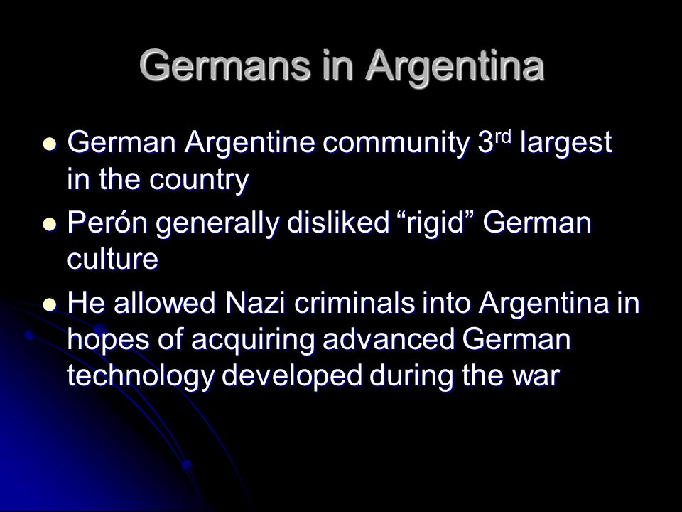 Germans in Argentina German Argentine community 3 rd largest in the country German Argentine community 3 rd largest in the country Perón generally disliked rigid German culture Perón generally disliked rigid German culture He allowed Nazi criminals into Argentina in hopes of acquiring advanced German technology developed during the war He allowed Nazi criminals into Argentina in hopes of acquiring advanced German technology developed during the war