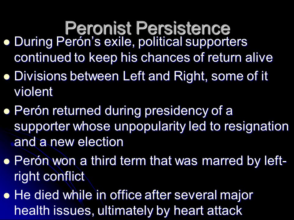Peronist Persistence During Perón’s exile, political supporters continued to keep his chances of return alive During Perón’s exile, political supporters continued to keep his chances of return alive Divisions between Left and Right, some of it violent Divisions between Left and Right, some of it violent Perón returned during presidency of a supporter whose unpopularity led to resignation and a new election Perón returned during presidency of a supporter whose unpopularity led to resignation and a new election Perón won a third term that was marred by left- right conflict Perón won a third term that was marred by left- right conflict He died while in office after several major health issues, ultimately by heart attack He died while in office after several major health issues, ultimately by heart attack