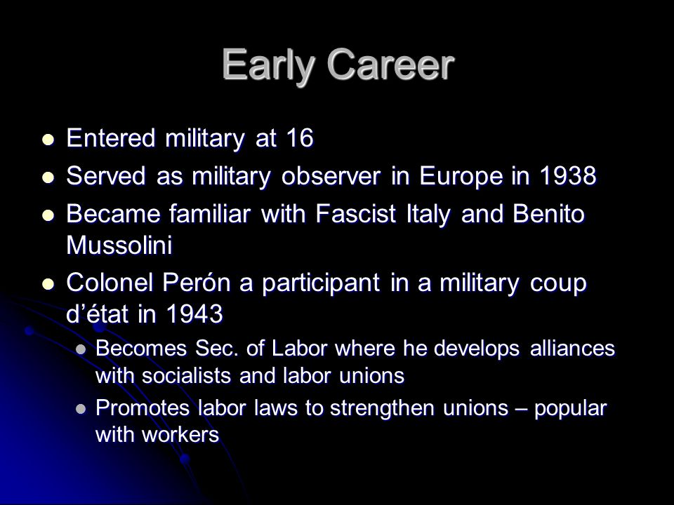 Early Career Entered military at 16 Entered military at 16 Served as military observer in Europe in 1938 Served as military observer in Europe in 1938 Became familiar with Fascist Italy and Benito Mussolini Became familiar with Fascist Italy and Benito Mussolini Colonel Perón a participant in a military coup d’état in 1943 Colonel Perón a participant in a military coup d’état in 1943 Becomes Sec.