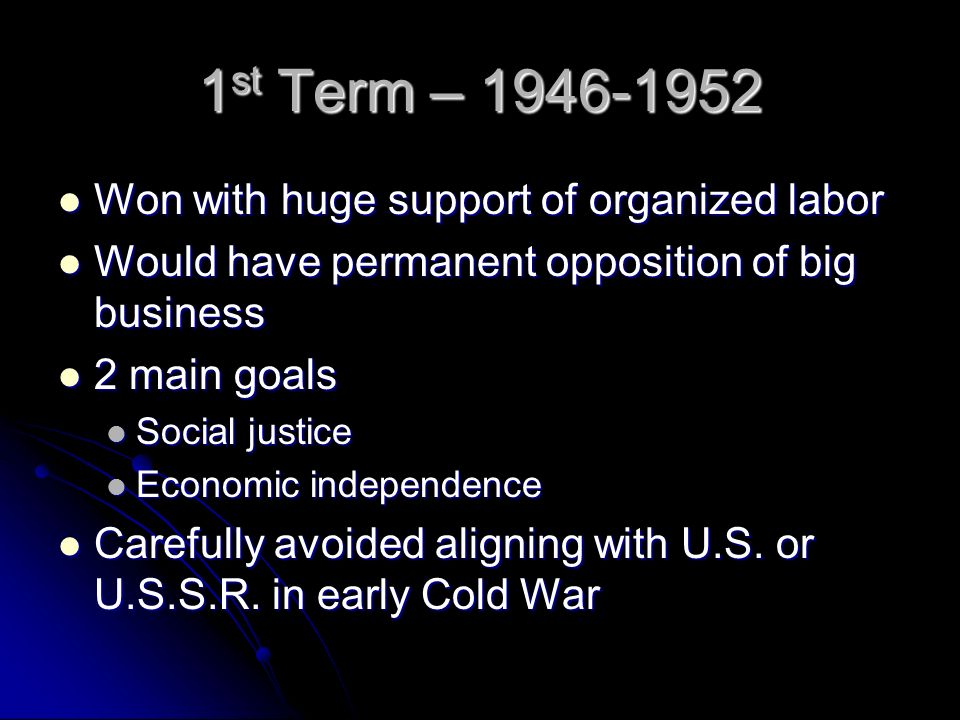 1 st Term – Won with huge support of organized labor Won with huge support of organized labor Would have permanent opposition of big business Would have permanent opposition of big business 2 main goals 2 main goals Social justice Social justice Economic independence Economic independence Carefully avoided aligning with U.S.