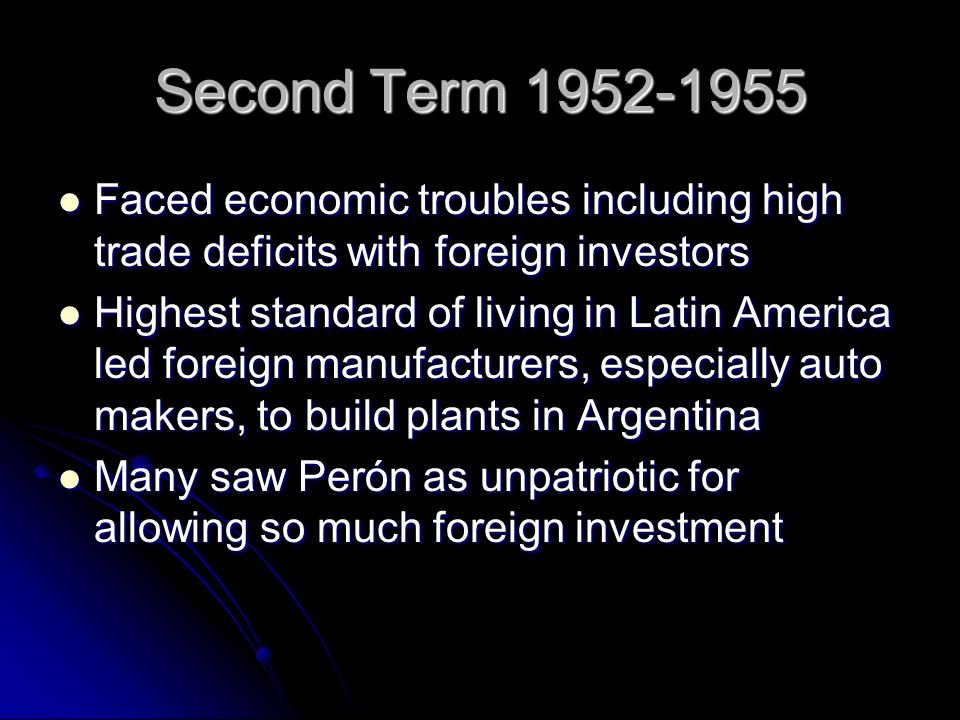 Second Term Faced economic troubles including high trade deficits with foreign investors Faced economic troubles including high trade deficits with foreign investors Highest standard of living in Latin America led foreign manufacturers, especially auto makers, to build plants in Argentina Highest standard of living in Latin America led foreign manufacturers, especially auto makers, to build plants in Argentina Many saw Perón as unpatriotic for allowing so much foreign investment Many saw Perón as unpatriotic for allowing so much foreign investment