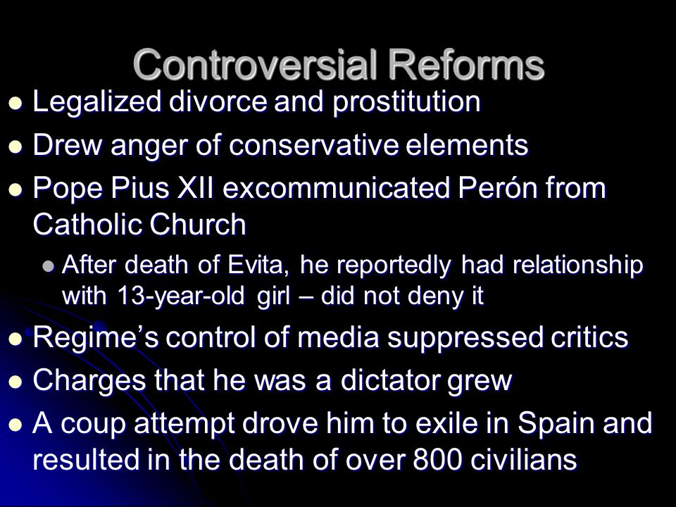 Controversial Reforms Legalized divorce and prostitution Legalized divorce and prostitution Drew anger of conservative elements Drew anger of conservative elements Pope Pius XII excommunicated Perón from Catholic Church Pope Pius XII excommunicated Perón from Catholic Church After death of Evita, he reportedly had relationship with 13-year-old girl – did not deny it After death of Evita, he reportedly had relationship with 13-year-old girl – did not deny it Regime’s control of media suppressed critics Regime’s control of media suppressed critics Charges that he was a dictator grew Charges that he was a dictator grew A coup attempt drove him to exile in Spain and resulted in the death of over 800 civilians A coup attempt drove him to exile in Spain and resulted in the death of over 800 civilians