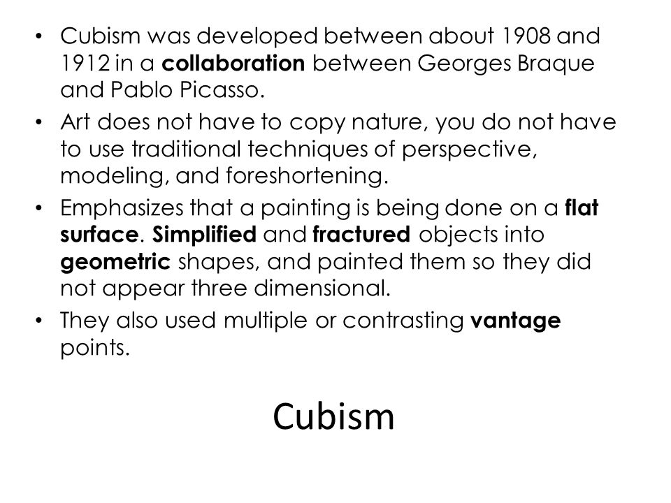 Cubism was developed between about 1908 and 1912 in a collaboration between Georges Braque and Pablo Picasso.
