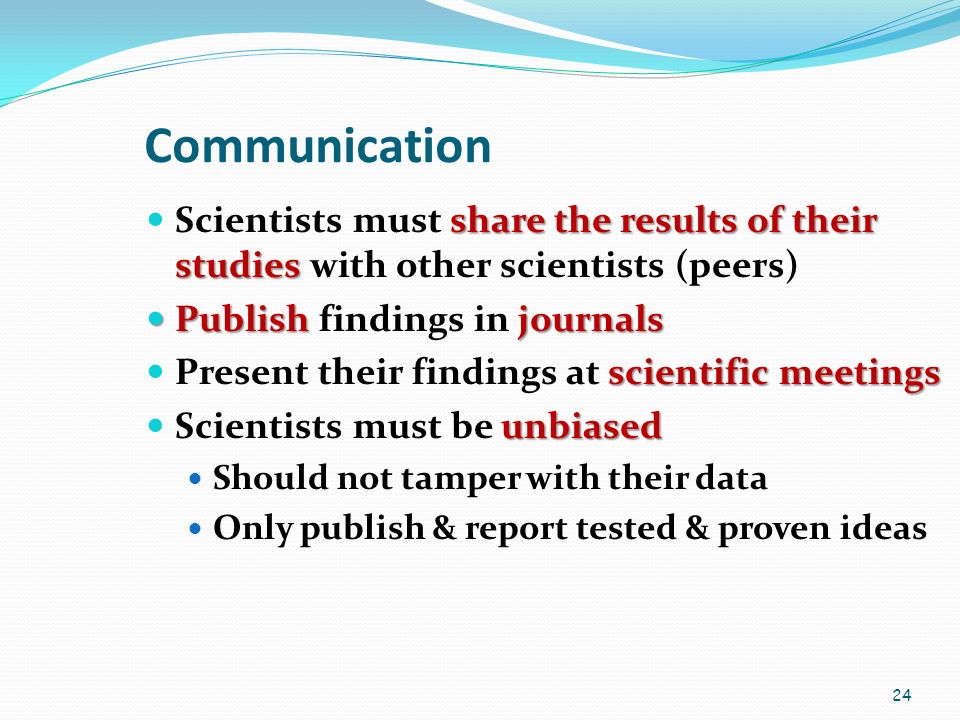 24 Communication share the results of their studies Scientists must share the results of their studies with other scientists (peers) Publishjournals Publish findings in journals scientific meetings Present their findings at scientific meetings unbiased Scientists must be unbiased Should not tamper with their data Only publish & report tested & proven ideas