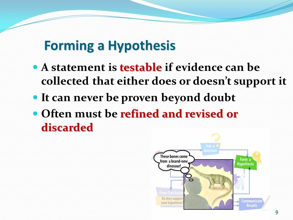 9 Forming a Hypothesis testable A statement is testable if evidence can be collected that either does or doesn’t support it It can never be proven beyond doubt refined and revised or discarded Often must be refined and revised or discarded