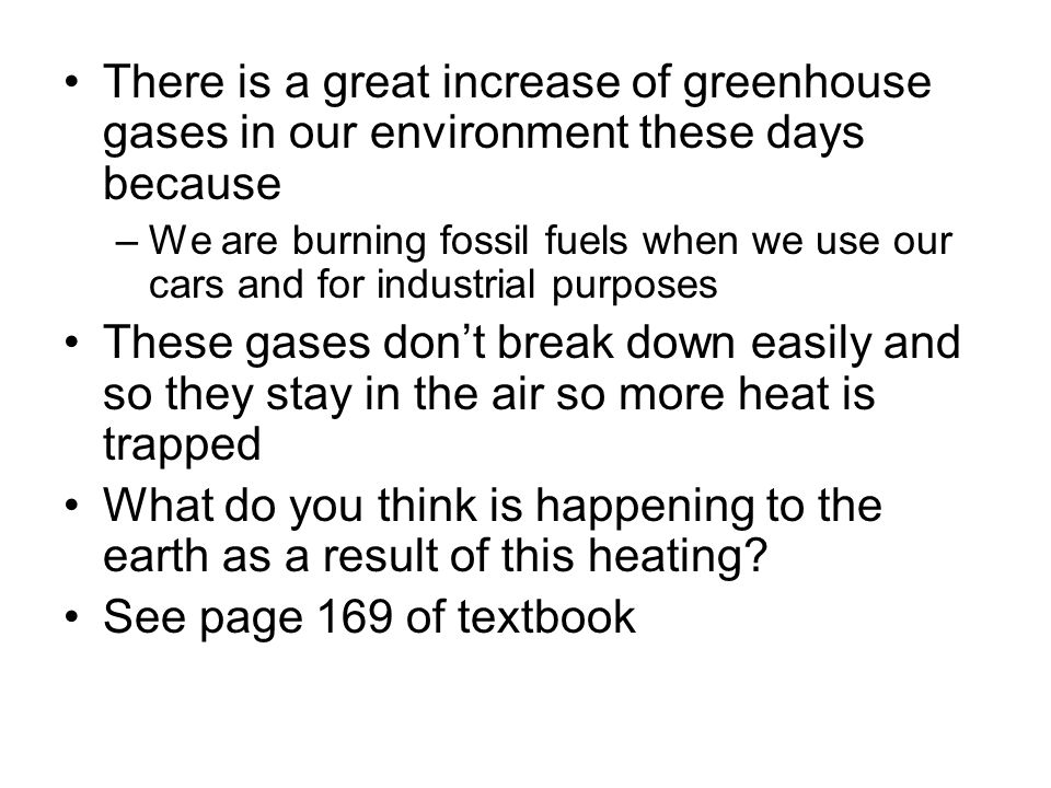 There is a great increase of greenhouse gases in our environment these days because –We are burning fossil fuels when we use our cars and for industrial purposes These gases don’t break down easily and so they stay in the air so more heat is trapped What do you think is happening to the earth as a result of this heating.