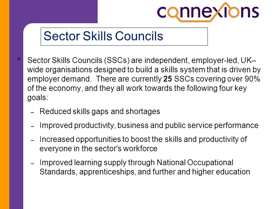 Sector Skills Councils Sector Skills Councils (SSCs) are independent, employer-led, UK– wide organisations designed to build a skills system that is driven by employer demand.