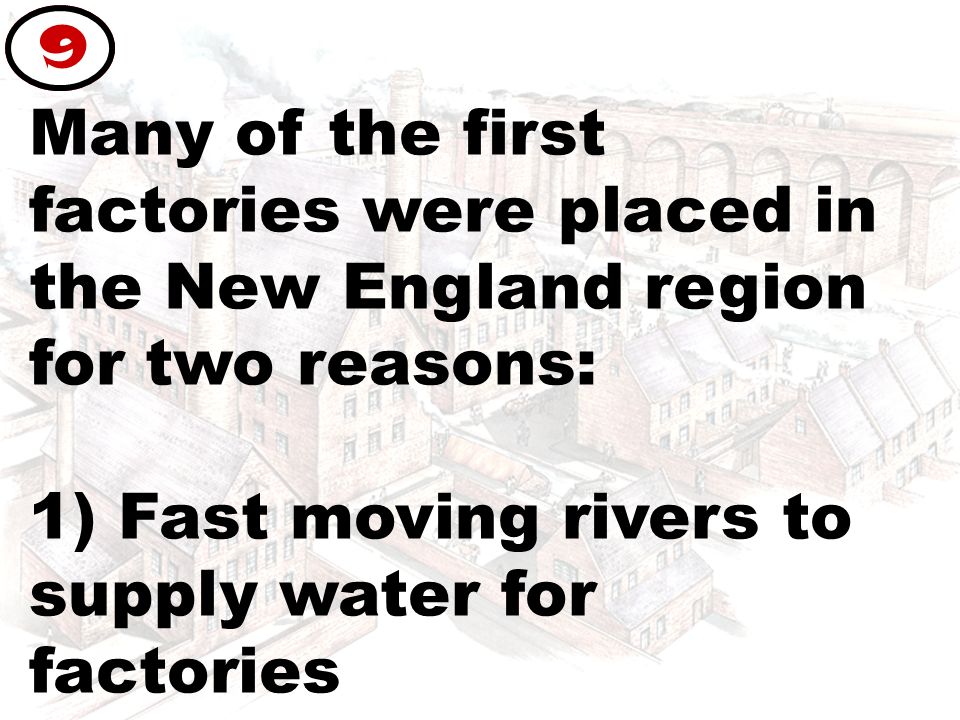 Many of the first factories were placed in the New England region for two reasons: 1) Fast moving rivers to supply water for factories 9