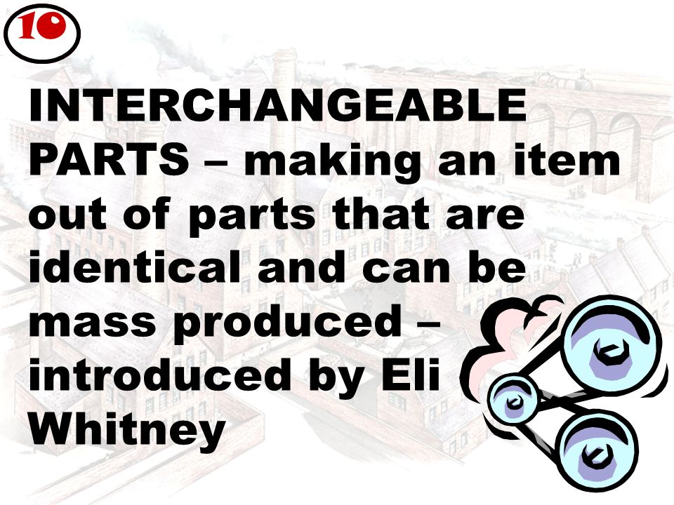 INTERCHANGEABLE PARTS – making an item out of parts that are identical and can be mass produced – introduced by Eli Whitney 10