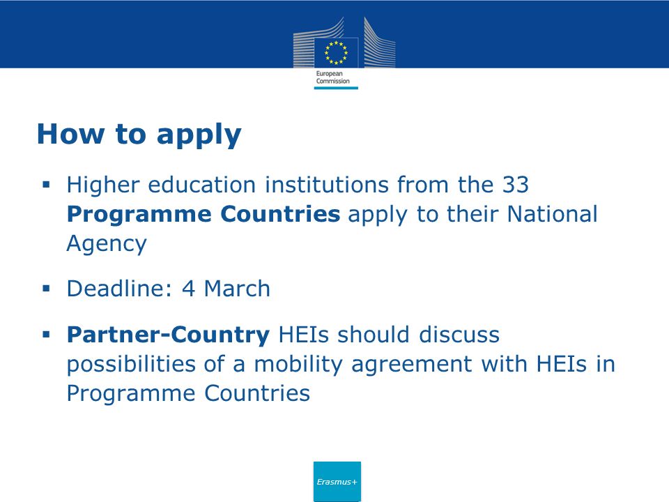 Erasmus+ How to apply  Higher education institutions from the 33 Programme Countries apply to their National Agency  Deadline: 4 March  Partner-Country HEIs should discuss possibilities of a mobility agreement with HEIs in Programme Countries