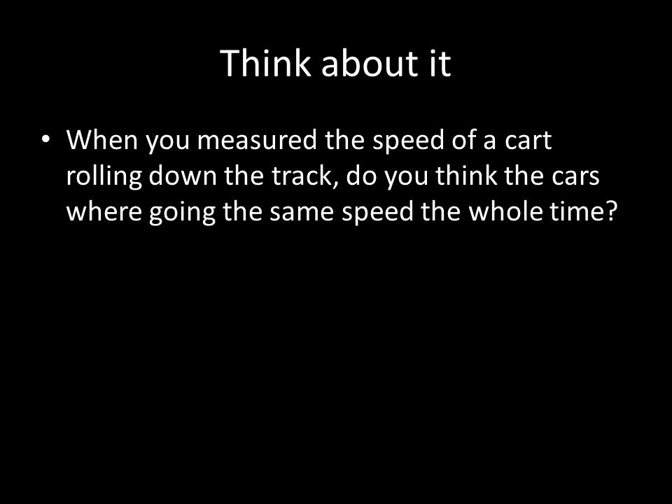 Think about it When you measured the speed of a cart rolling down the track, do you think the cars where going the same speed the whole time