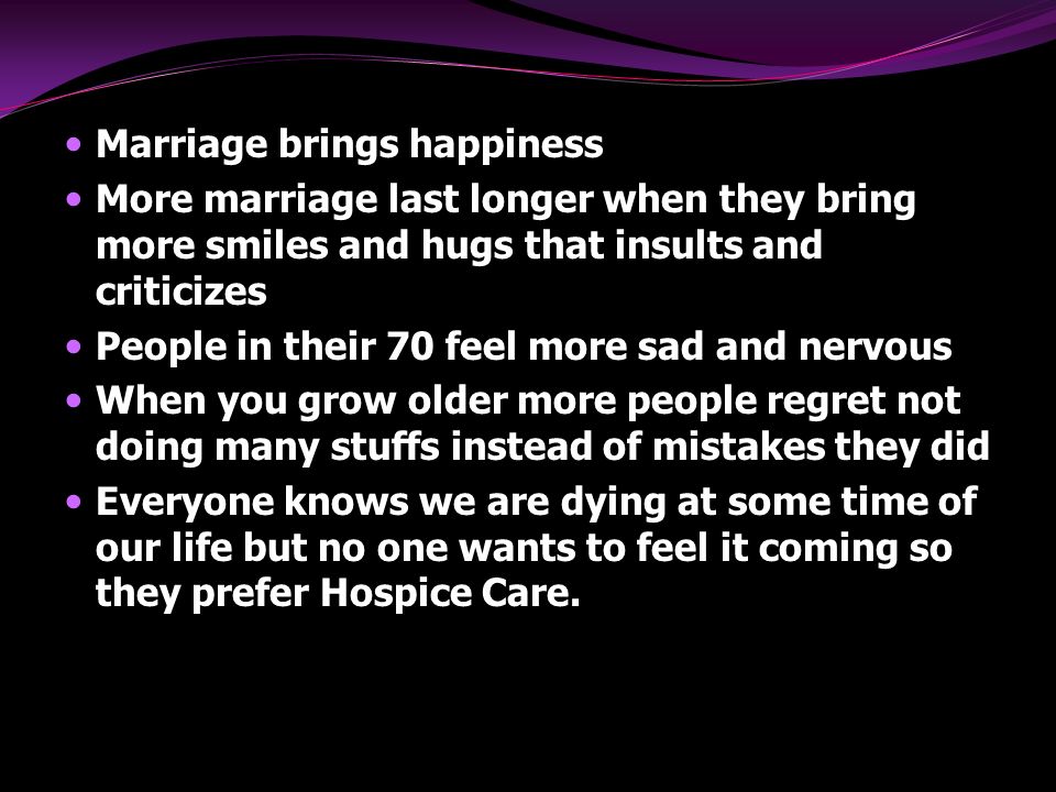Marriage brings happiness More marriage last longer when they bring more smiles and hugs that insults and criticizes People in their 70 feel more sad and nervous When you grow older more people regret not doing many stuffs instead of mistakes they did Everyone knows we are dying at some time of our life but no one wants to feel it coming so they prefer Hospice Care.
