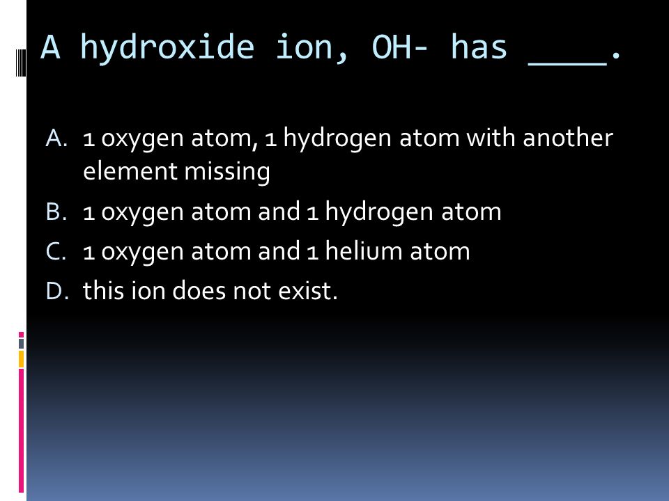 A hydroxide ion, OH- has ____. A. 1 oxygen atom, 1 hydrogen atom with another element missing B.