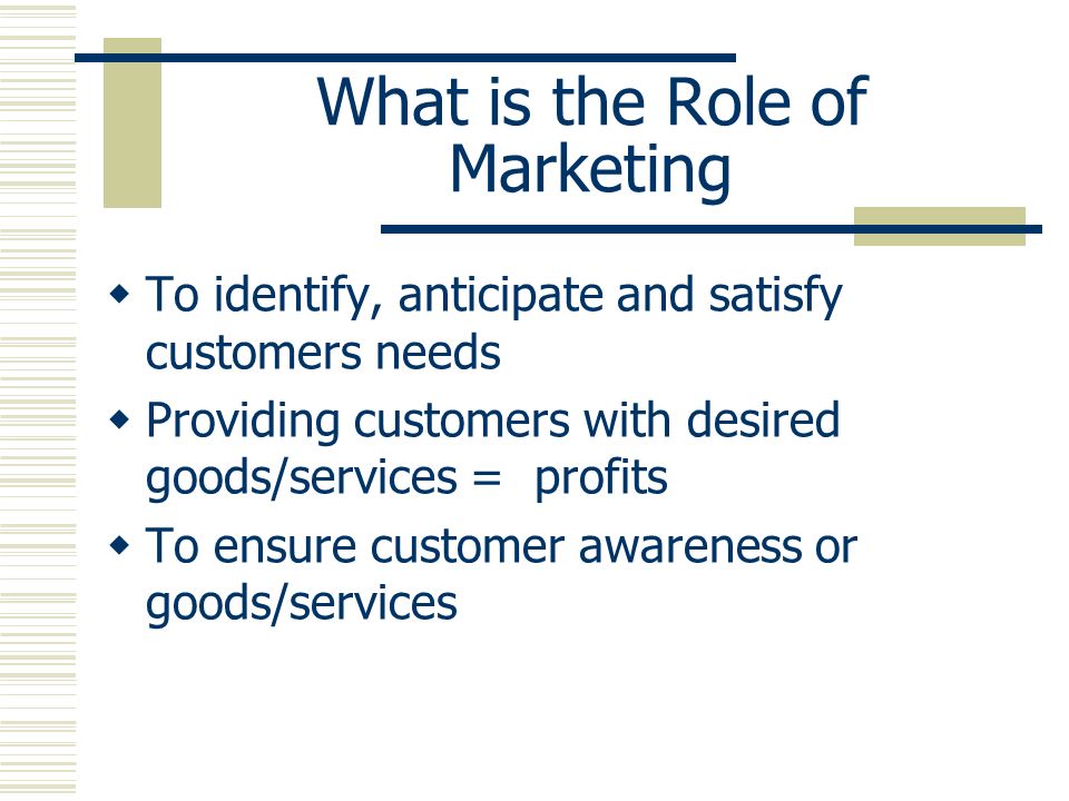 What is the Role of Marketing  To identify, anticipate and satisfy customers needs  Providing customers with desired goods/services = profits  To ensure customer awareness or goods/services