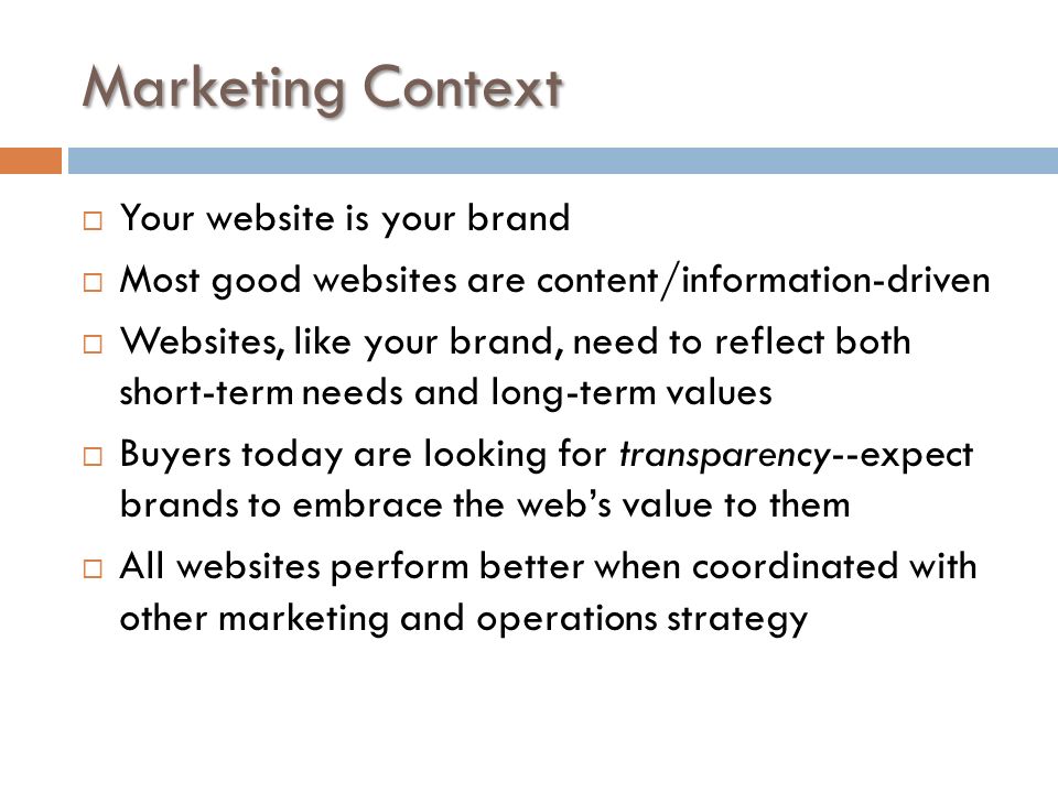 Marketing Context  Your website is your brand  Most good websites are content/information-driven  Websites, like your brand, need to reflect both short-term needs and long-term values  Buyers today are looking for transparency--expect brands to embrace the web’s value to them  All websites perform better when coordinated with other marketing and operations strategy