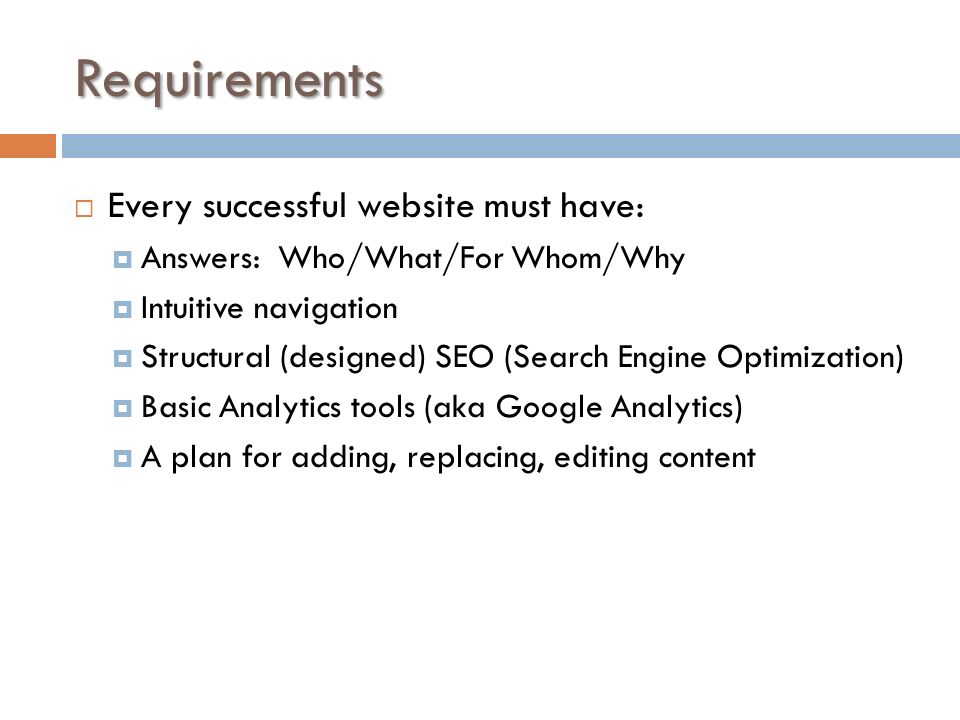 Requirements  Every successful website must have:  Answers: Who/What/For Whom/Why  Intuitive navigation  Structural (designed) SEO (Search Engine Optimization)  Basic Analytics tools (aka Google Analytics)  A plan for adding, replacing, editing content