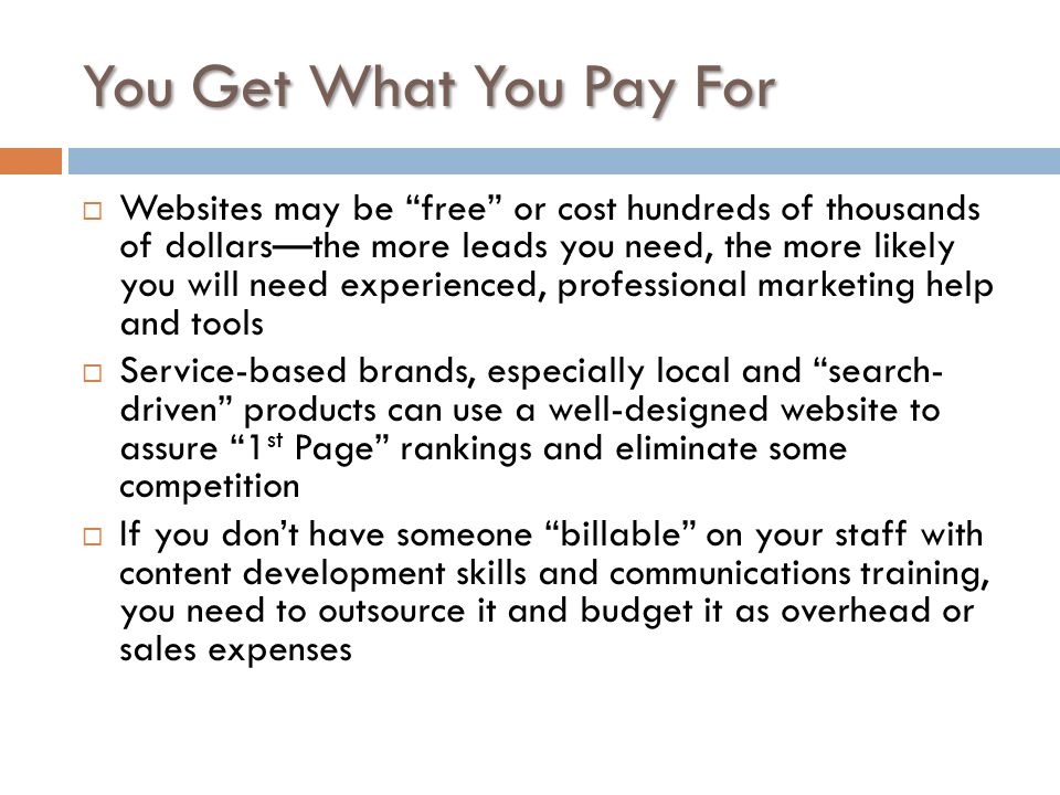 You Get What You Pay For  Websites may be free or cost hundreds of thousands of dollars—the more leads you need, the more likely you will need experienced, professional marketing help and tools  Service-based brands, especially local and search- driven products can use a well-designed website to assure 1 st Page rankings and eliminate some competition  If you don’t have someone billable on your staff with content development skills and communications training, you need to outsource it and budget it as overhead or sales expenses