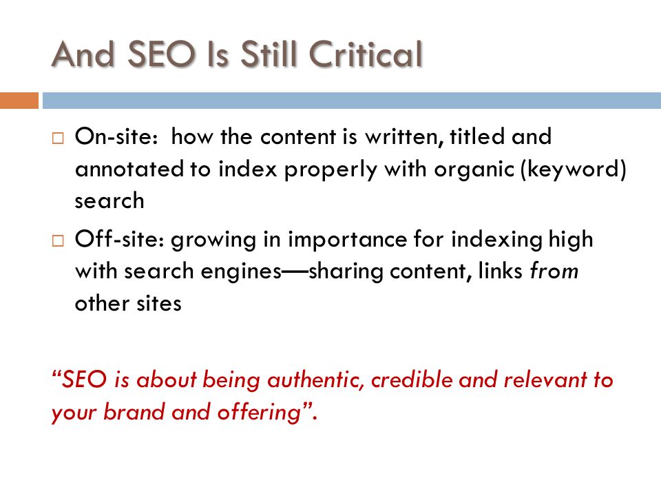 And SEO Is Still Critical  On-site: how the content is written, titled and annotated to index properly with organic (keyword) search  Off-site: growing in importance for indexing high with search engines—sharing content, links from other sites SEO is about being authentic, credible and relevant to your brand and offering .