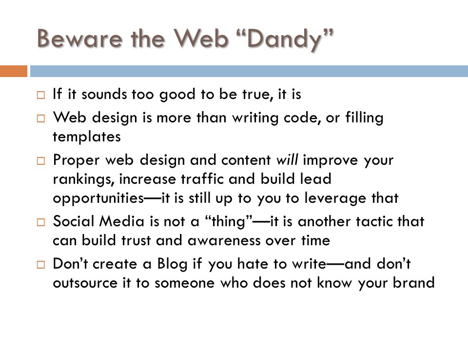 Beware the Web Dandy  If it sounds too good to be true, it is  Web design is more than writing code, or filling templates  Proper web design and content will improve your rankings, increase traffic and build lead opportunities—it is still up to you to leverage that  Social Media is not a thing —it is another tactic that can build trust and awareness over time  Don’t create a Blog if you hate to write—and don’t outsource it to someone who does not know your brand