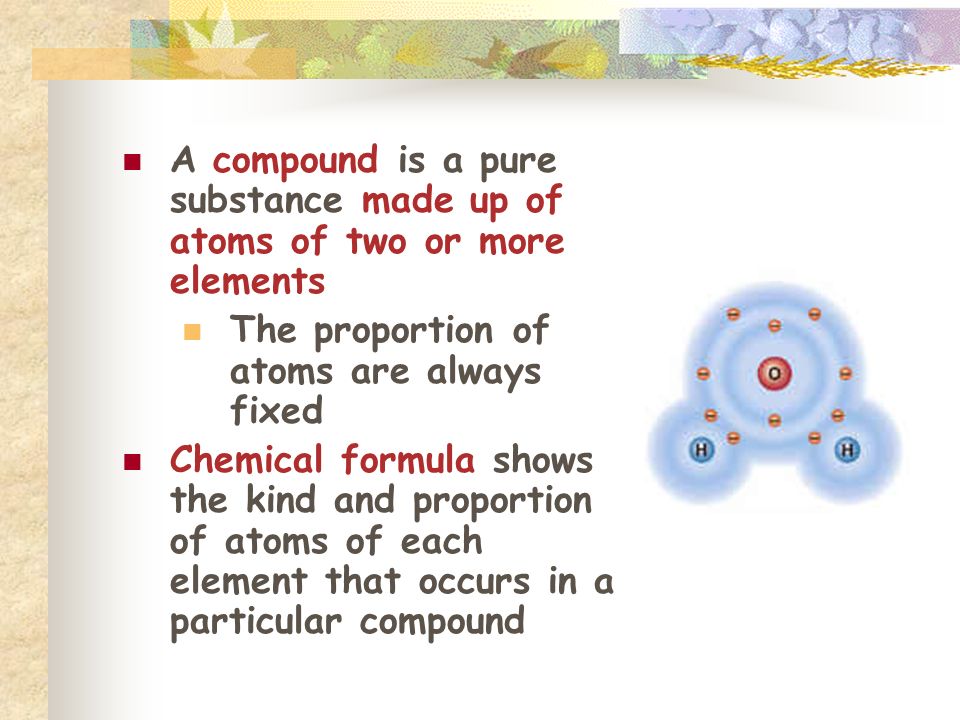 A compound is a pure substance made up of atoms of two or more elements The proportion of atoms are always fixed Chemical formula shows the kind and proportion of atoms of each element that occurs in a particular compound