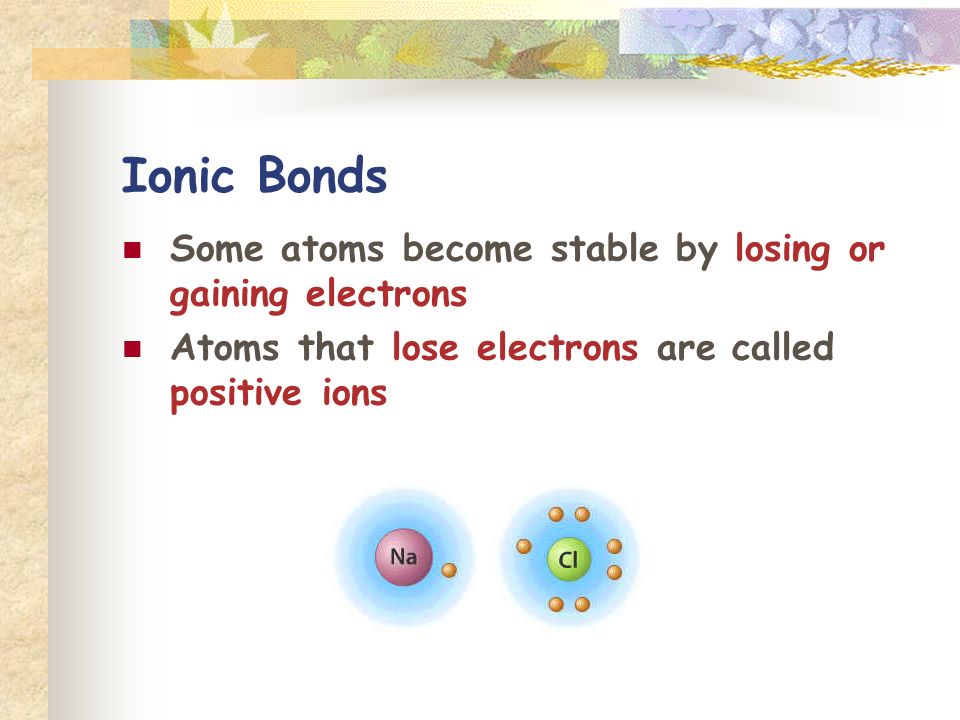 Ionic Bonds Some atoms become stable by losing or gaining electrons Atoms that lose electrons are called positive ions
