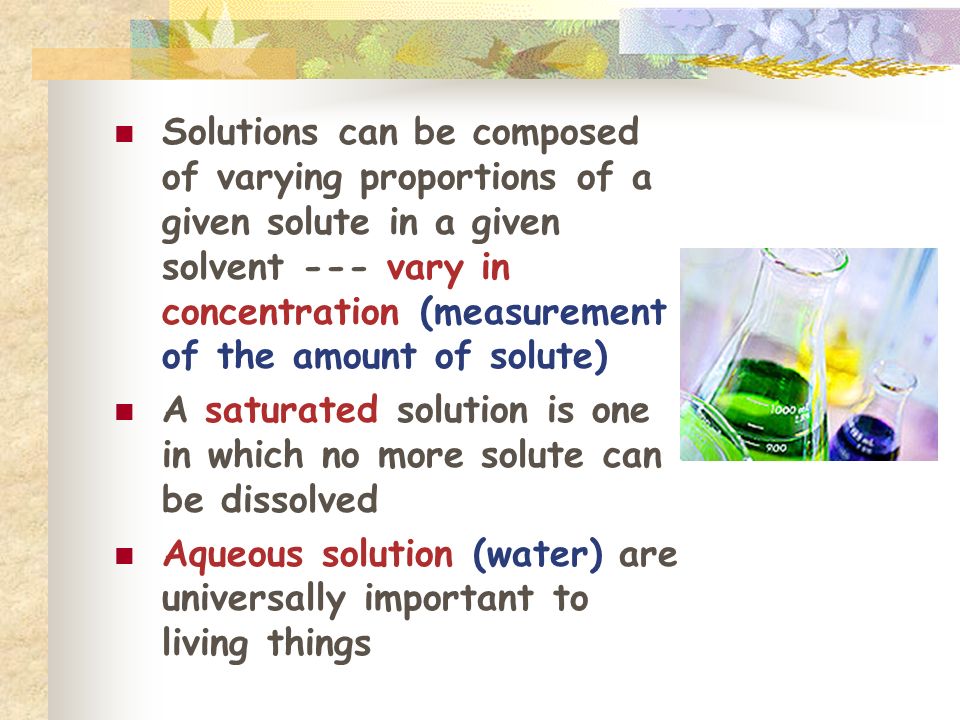 Solutions can be composed of varying proportions of a given solute in a given solvent --- vary in concentration (measurement of the amount of solute) A saturated solution is one in which no more solute can be dissolved Aqueous solution (water) are universally important to living things