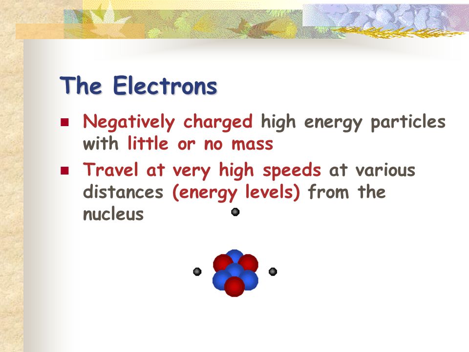 The Electrons Negatively charged high energy particles with little or no mass Travel at very high speeds at various distances (energy levels) from the nucleus