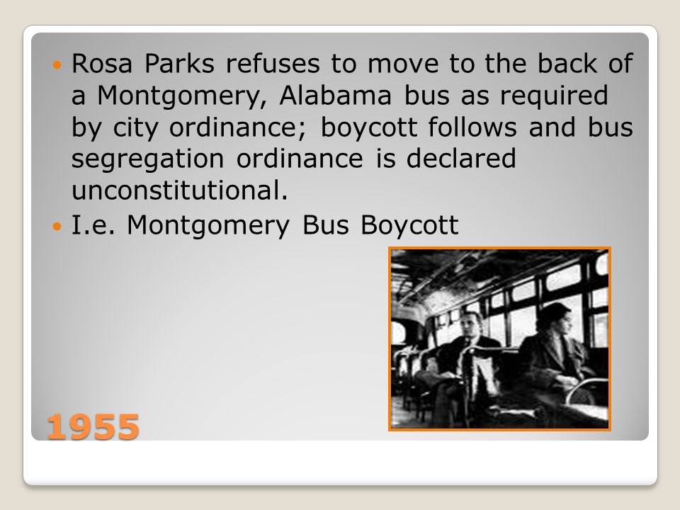 1955 Rosa Parks refuses to move to the back of a Montgomery, Alabama bus as required by city ordinance; boycott follows and bus segregation ordinance is declared unconstitutional.
