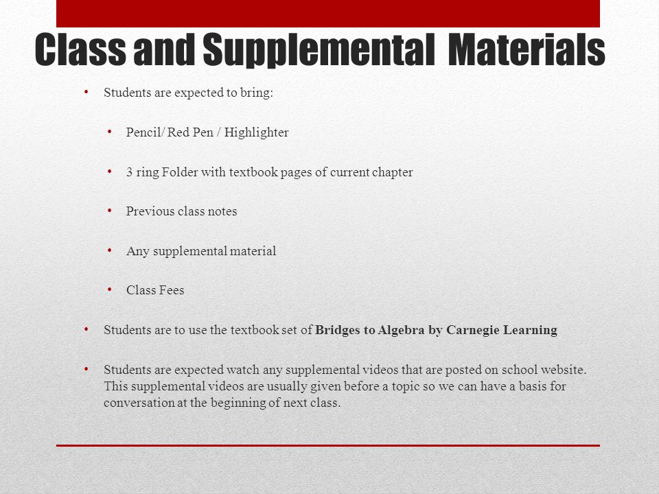Class and Supplemental Materials Students are expected to bring: Pencil/ Red Pen / Highlighter 3 ring Folder with textbook pages of current chapter Previous class notes Any supplemental material Class Fees Students are to use the textbook set of Bridges to Algebra by Carnegie Learning Students are expected watch any supplemental videos that are posted on school website.