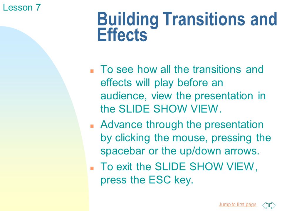 Jump to first page Building Transitions and Effects n To see how all the transitions and effects will play before an audience, view the presentation in the SLIDE SHOW VIEW.