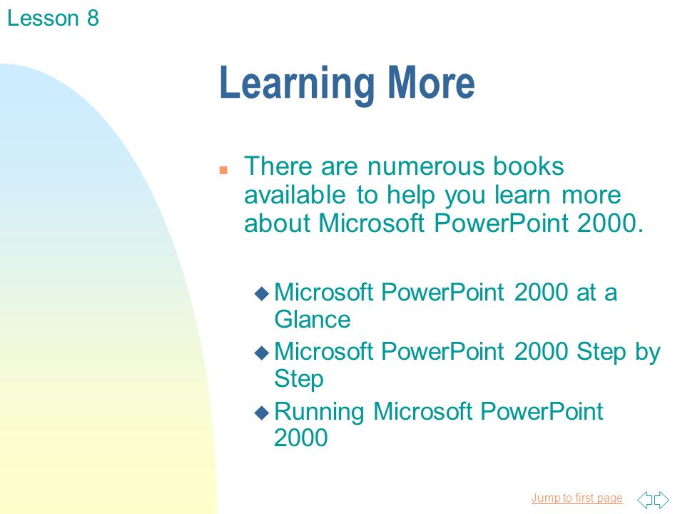 Jump to first page Learning More n There are numerous books available to help you learn more about Microsoft PowerPoint 2000.