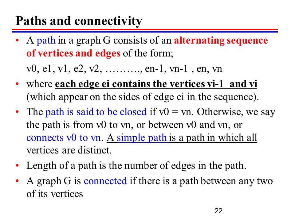 Paths and connectivity A path in a graph G consists of an alternating sequence of vertices and edges of the form; v0, e1, v1, e2, v2, ………., en-1, vn-1, еn, vn where each edge ei contains the vertices vi-1 and vi (which appear on the sides of edge ei in the sequence).
