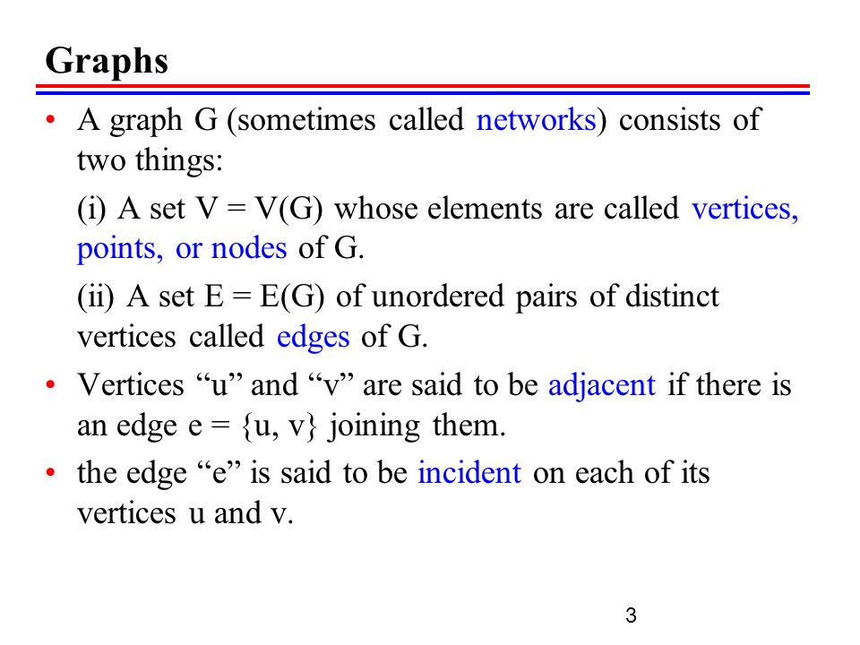 Graphs A graph G (sometimes called networks) consists of two things: (i) A set V = V(G) whose elements are called vertices, points, or nodes of G.
