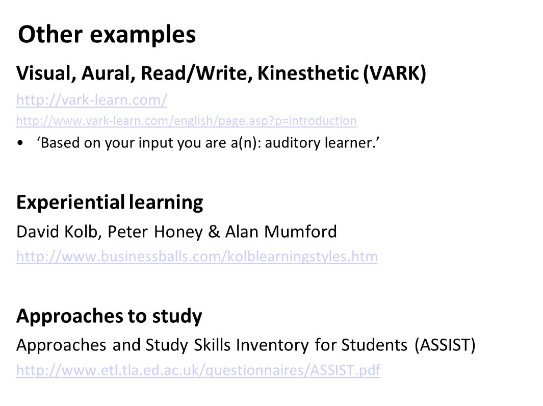 Other examples Visual, Aural, Read/Write, Kinesthetic (VARK)     p=introduction ‘Based on your input you are a(n): auditory learner.’ Experiential learning David Kolb, Peter Honey & Alan Mumford   Approaches to study Approaches and Study Skills Inventory for Students (ASSIST)