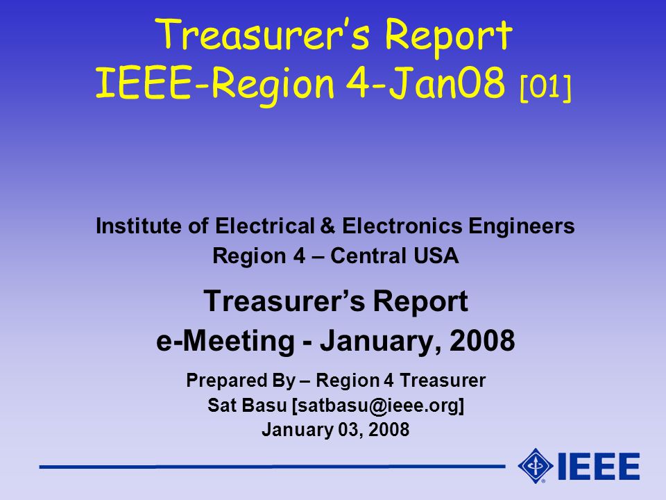 Treasurer’s Report IEEE-Region 4-Jan08 [01] Institute of Electrical & Electronics Engineers Region 4 – Central USA Treasurer’s Report e-Meeting - January, 2008 Prepared By – Region 4 Treasurer Sat Basu January 03, 2008