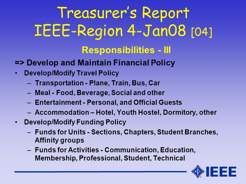 Treasurer’s Report IEEE-Region 4-Jan08 [04] Responsibilities - III => Develop and Maintain Financial Policy Develop/Modify Travel Policy –Transportation - Plane, Train, Bus, Car –Meal - Food, Beverage, Social and other –Entertainment - Personal, and Official Guests –Accommodation – Hotel, Youth Hostel, Dormitory, other Develop/Modify Funding Policy –Funds for Units - Sections, Chapters, Student Branches, Affinity groups –Funds for Activities - Communication, Education, Membership, Professional, Student, Technical