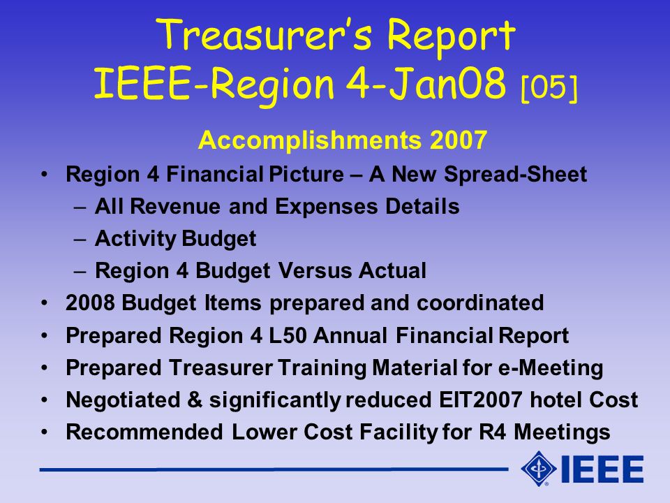 Treasurer’s Report IEEE-Region 4-Jan08 [05] Accomplishments 2007 Region 4 Financial Picture – A New Spread-Sheet –All Revenue and Expenses Details –Activity Budget –Region 4 Budget Versus Actual 2008 Budget Items prepared and coordinated Prepared Region 4 L50 Annual Financial Report Prepared Treasurer Training Material for e-Meeting Negotiated & significantly reduced EIT2007 hotel Cost Recommended Lower Cost Facility for R4 Meetings