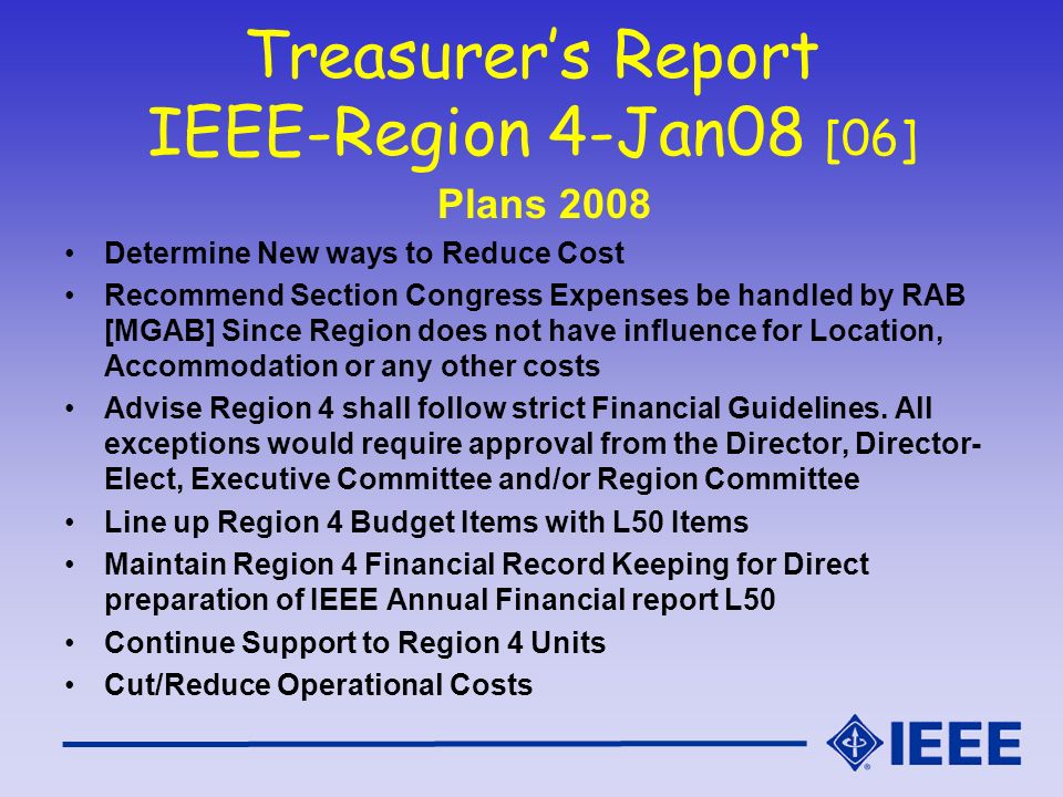 Treasurer’s Report IEEE-Region 4-Jan08 [06] Plans 2008 Determine New ways to Reduce Cost Recommend Section Congress Expenses be handled by RAB [MGAB] Since Region does not have influence for Location, Accommodation or any other costs Advise Region 4 shall follow strict Financial Guidelines.